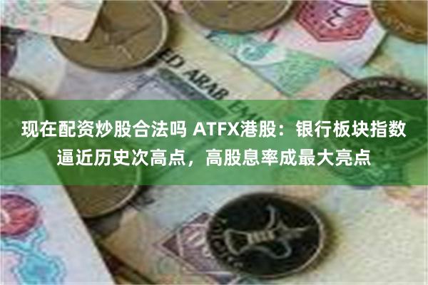 现在配资炒股合法吗 ATFX港股：银行板块指数逼近历史次高点，高股息率成最大亮点