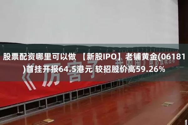 股票配资哪里可以做 【新股IPO】老铺黄金(06181)首挂开报64.5港元 较招股价高59.26%