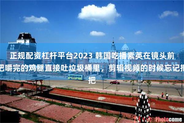 正规配资杠杆平台2023 韩国吃播素英在镜头前把嚼完的鸡腿直接吐垃圾桶里，剪辑视频的时候忘记把