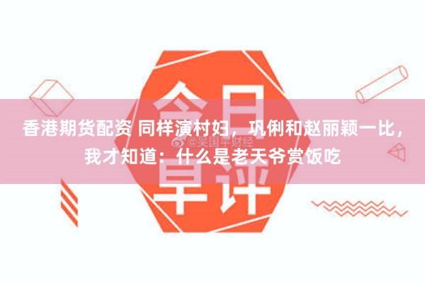 香港期货配资 同样演村妇，巩俐和赵丽颖一比，我才知道：什么是老天爷赏饭吃