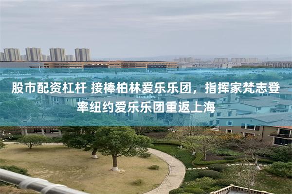 股市配资杠杆 接棒柏林爱乐乐团，指挥家梵志登率纽约爱乐乐团重返上海