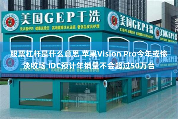 股票杠杆是什么意思 苹果Vision Pro今年或惨淡收场 IDC预计年销量不会超过50万台