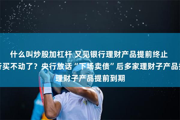 什么叫炒股加杠杆 又见银行理财产品提前终止 利率下行买不动了？央行放话“下场卖债”后多家理财子产品提前到期