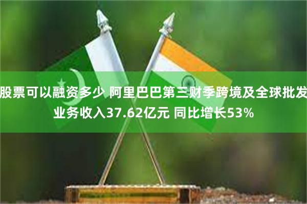 股票可以融资多少 阿里巴巴第三财季跨境及全球批发业务收入37.62亿元 同比增长53%