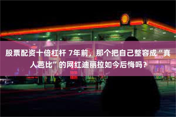 股票配资十倍杠杆 7年前，那个把自己整容成“真人芭比”的网红迪丽拉如今后悔吗？