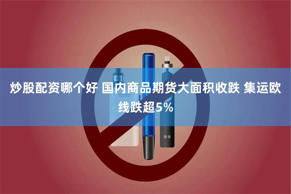 炒股配资哪个好 国内商品期货大面积收跌 集运欧线跌超5%