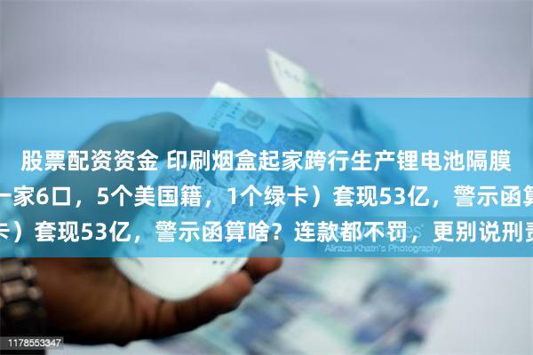 股票配资资金 印刷烟盒起家跨行生产锂电池隔膜赚暴利的云南首富（一家6口，5个美国籍，1个绿卡）套现53亿，警示函算啥？连款都不罚，更别说刑责了