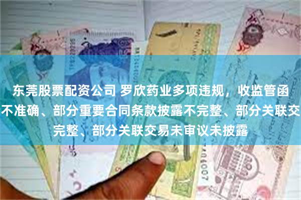 东莞股票配资公司 罗欣药业多项违规，收监管函！营收金额披露不准确、部分重要合同条款披露不完整、部分关联交易未审议未披露