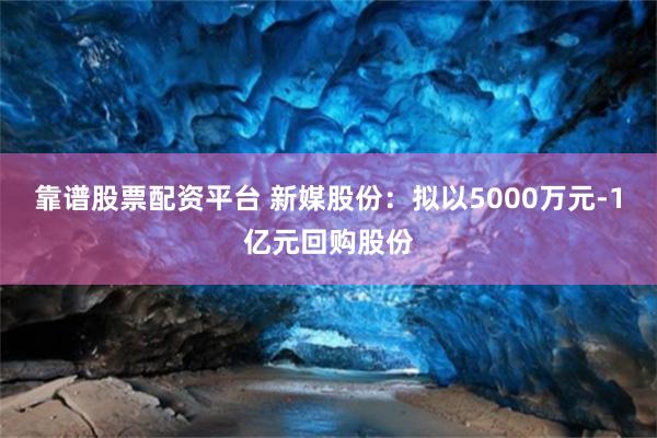 靠谱股票配资平台 新媒股份：拟以5000万元-1亿元回购股份