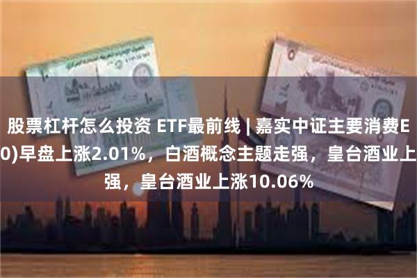 股票杠杆怎么投资 ETF最前线 | 嘉实中证主要消费ETF(512600)早盘上涨2.01%，白酒概念主题走强，皇台酒业上涨10.06%