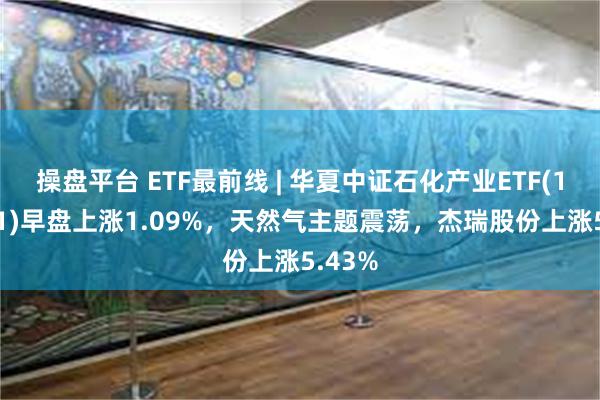 操盘平台 ETF最前线 | 华夏中证石化产业ETF(159731)早盘上涨1.09%，天然气主题震荡，杰瑞股份上涨5.43%