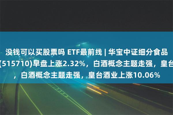 没钱可以买股票吗 ETF最前线 | 华宝中证细分食品饮料产业主题ETF(515710)早盘上涨2.32%，白酒概念主题走强，皇台酒业上涨10.06%