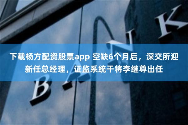 下载杨方配资股票app 空缺6个月后，深交所迎新任总经理，证监系统干将李继尊出任