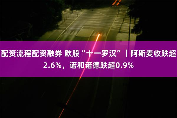 配资流程配资融券 欧股“十一罗汉”｜阿斯麦收跌超2.6%，诺和诺德跌超0.9%