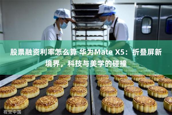 股票融资利率怎么算 华为Mate X5：折叠屏新境界，科技与美学的碰撞