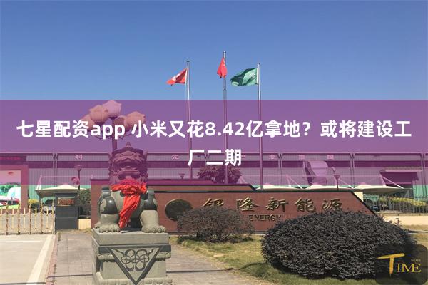 七星配资app 小米又花8.42亿拿地？或将建设工厂二期