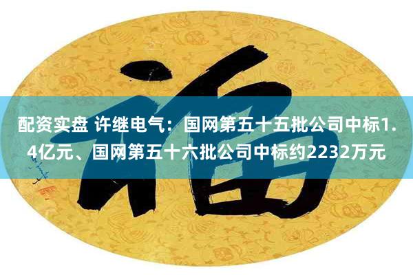 配资实盘 许继电气：国网第五十五批公司中标1.4亿元、国网第五十六批公司中标约2232万元