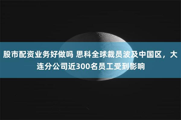 股市配资业务好做吗 思科全球裁员波及中国区，大连分公司近300名员工受到影响