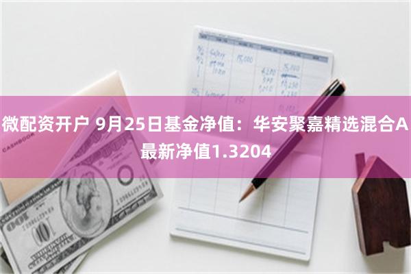 微配资开户 9月25日基金净值：华安聚嘉精选混合A最新净值1.3204