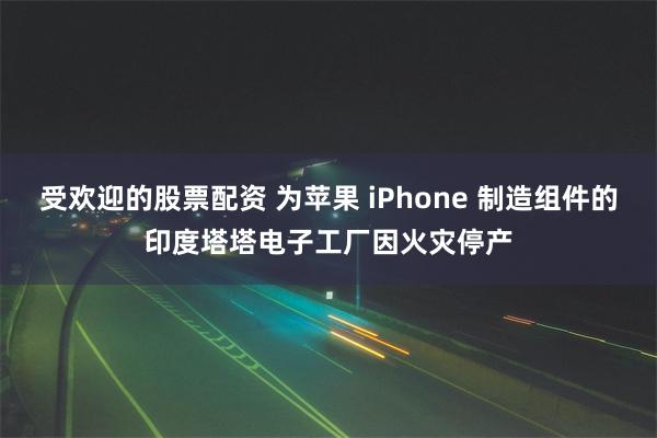 受欢迎的股票配资 为苹果 iPhone 制造组件的印度塔塔电子工厂因火灾停产