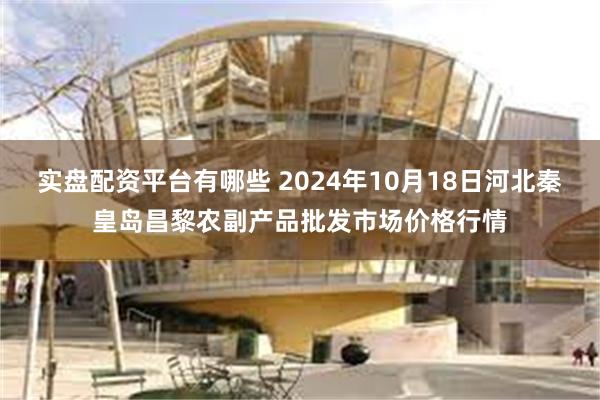 实盘配资平台有哪些 2024年10月18日河北秦皇岛昌黎农副产品批发市场价格行情