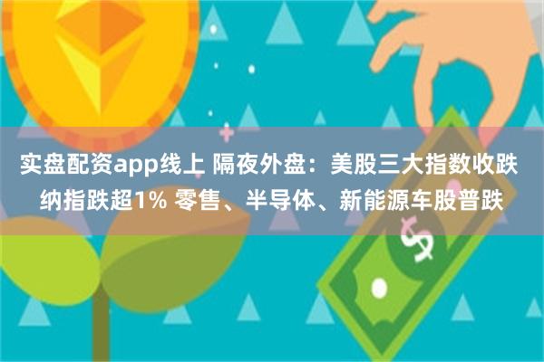 实盘配资app线上 隔夜外盘：美股三大指数收跌 纳指跌超1% 零售、半导体、新能源车股普跌