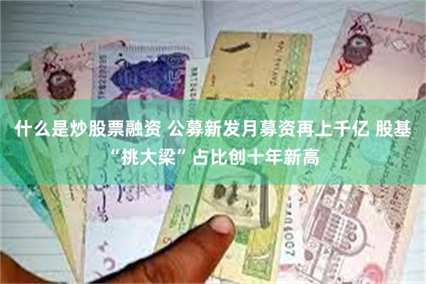 什么是炒股票融资 公募新发月募资再上千亿 股基“挑大梁”占比创十年新高