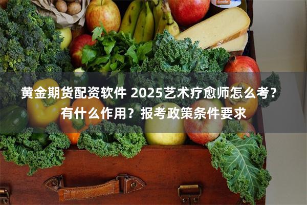 黄金期货配资软件 2025艺术疗愈师怎么考？ 有什么作用？报考政策条件要求