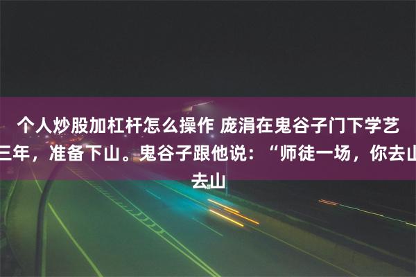 个人炒股加杠杆怎么操作 庞涓在鬼谷子门下学艺三年，准备下山。鬼谷子跟他说：“师徒一场，你去山