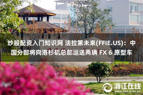 炒股配资入门知识网 法拉第未来(FFIE.US)：中国分部将向洛杉矶总部运送两辆 FX 6 原型车