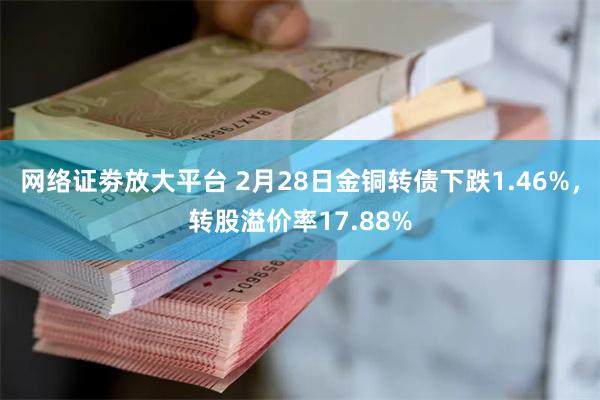 网络证劵放大平台 2月28日金铜转债下跌1.46%，转股溢价率17.88%