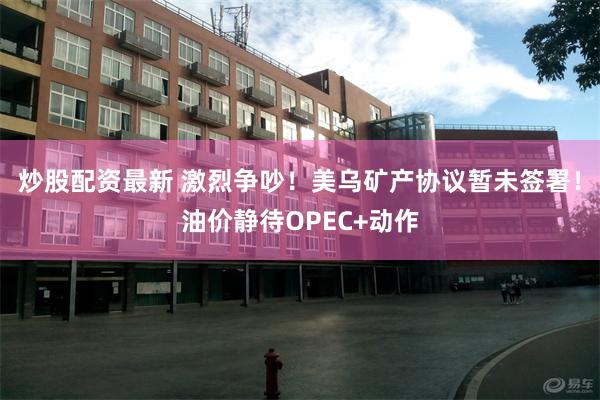 炒股配资最新 激烈争吵！美乌矿产协议暂未签署！油价静待OPEC+动作