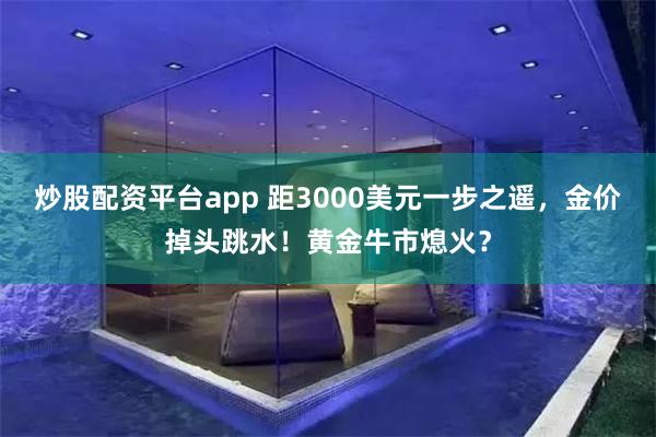 炒股配资平台app 距3000美元一步之遥，金价掉头跳水！黄金牛市熄火？