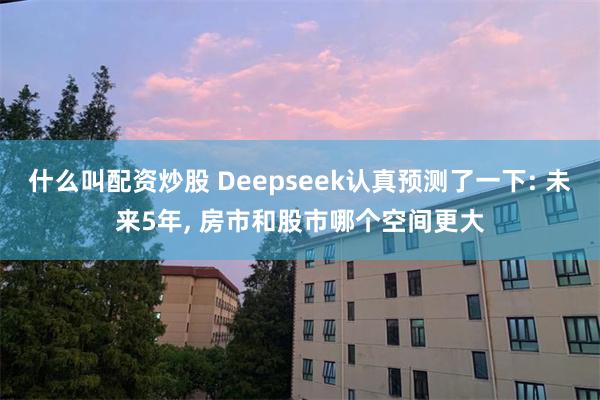 什么叫配资炒股 Deepseek认真预测了一下: 未来5年, 房市和股市哪个空间更大